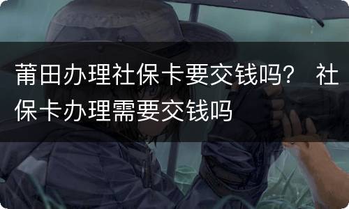 莆田办理社保卡要交钱吗？ 社保卡办理需要交钱吗
