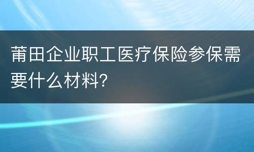 莆田企业职工医疗保险参保需要什么材料？