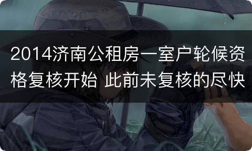 2014济南公租房一室户轮候资格复核开始 此前未复核的尽快提交材料！