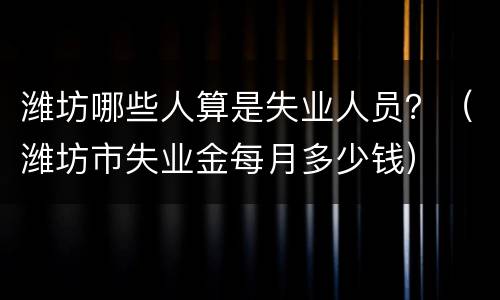 潍坊哪些人算是失业人员？（潍坊市失业金每月多少钱）