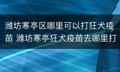 潍坊寒亭区哪里可以打狂犬疫苗 潍坊寒亭狂犬疫苗去哪里打