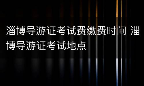 淄博导游证考试费缴费时间 淄博导游证考试地点