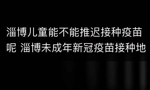 淄博儿童能不能推迟接种疫苗呢 淄博未成年新冠疫苗接种地点