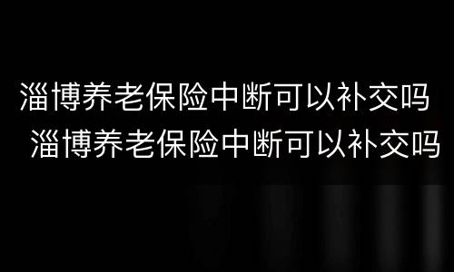 淄博养老保险中断可以补交吗 淄博养老保险中断可以补交吗现在