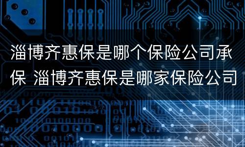 淄博齐惠保是哪个保险公司承保 淄博齐惠保是哪家保险公司
