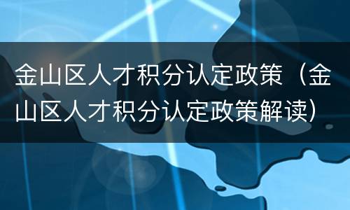 金山区人才积分认定政策（金山区人才积分认定政策解读）