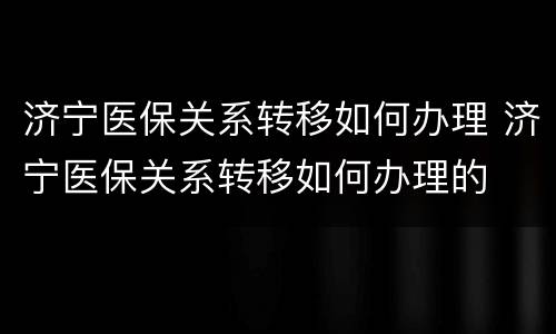济宁医保关系转移如何办理 济宁医保关系转移如何办理的