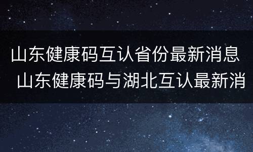 山东健康码互认省份最新消息 山东健康码与湖北互认最新消息