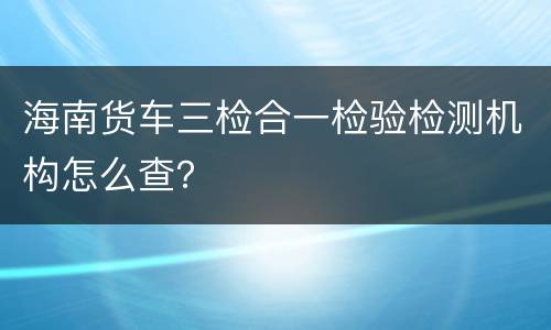 海南货车三检合一检验检测机构怎么查？