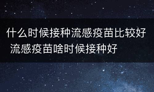什么时候接种流感疫苗比较好 流感疫苗啥时候接种好