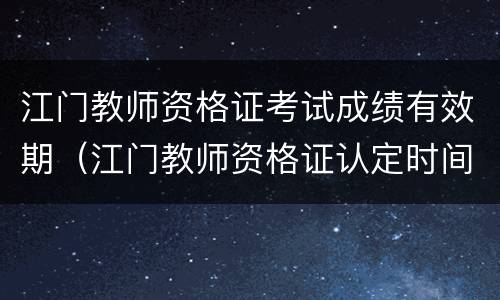 江门教师资格证考试成绩有效期（江门教师资格证认定时间）