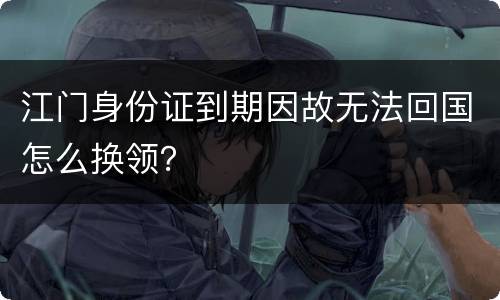 江门身份证到期因故无法回国怎么换领？