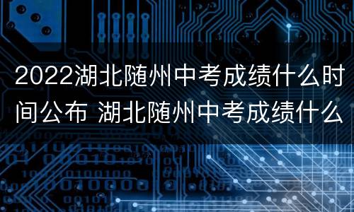 2022湖北随州中考成绩什么时间公布 湖北随州中考成绩什么时候出来2021