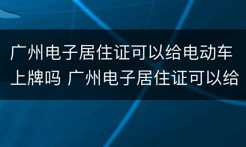 广州电子居住证可以给电动车上牌吗 广州电子居住证可以给电动车上牌吗