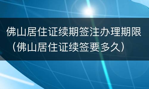 佛山居住证续期签注办理期限（佛山居住证续签要多久）