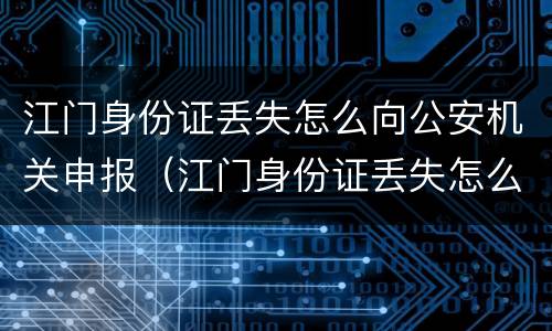 江门身份证丢失怎么向公安机关申报（江门身份证丢失怎么向公安机关申报补办）