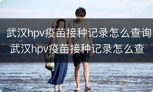 武汉hpv疫苗接种记录怎么查询 武汉hpv疫苗接种记录怎么查询