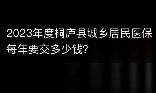 2023年度桐庐县城乡居民医保每年要交多少钱？