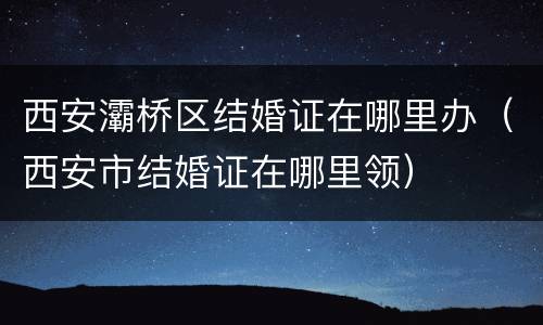 西安灞桥区结婚证在哪里办（西安市结婚证在哪里领）
