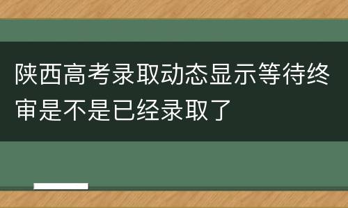 陕西高考录取动态显示等待终审是不是已经录取了