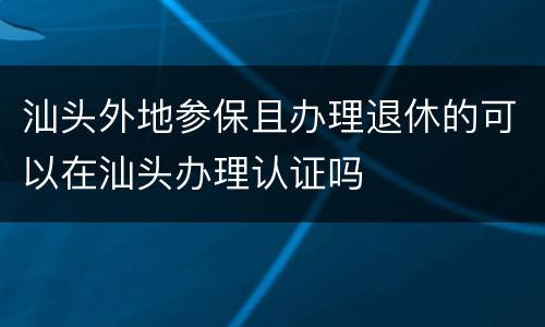 汕头外地参保且办理退休的可以在汕头办理认证吗