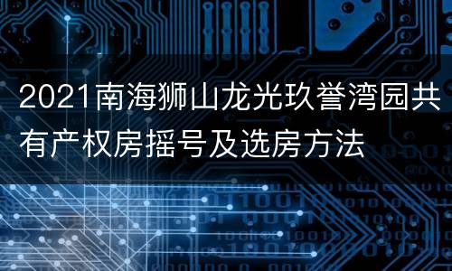 2021南海狮山龙光玖誉湾园共有产权房摇号及选房方法