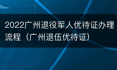 2022广州退役军人优待证办理流程（广州退伍优待证）