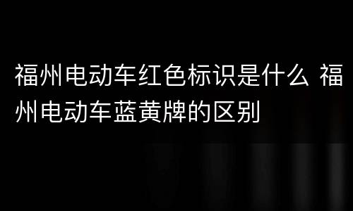 福州电动车红色标识是什么 福州电动车蓝黄牌的区别