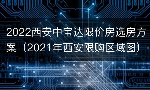 2022西安中宝达限价房选房方案（2021年西安限购区域图）