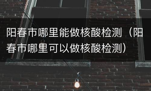 阳春市哪里能做核酸检测（阳春市哪里可以做核酸检测）