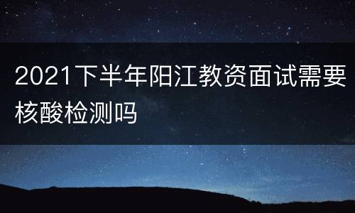 2021下半年阳江教资面试需要核酸检测吗
