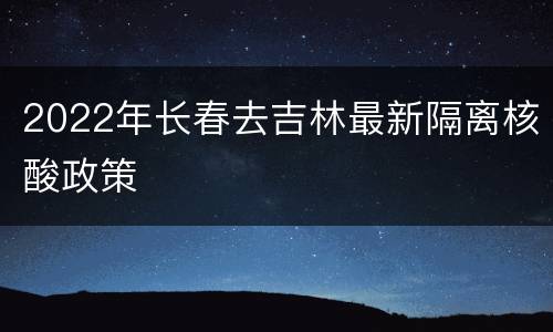 2022年长春去吉林最新隔离核酸政策