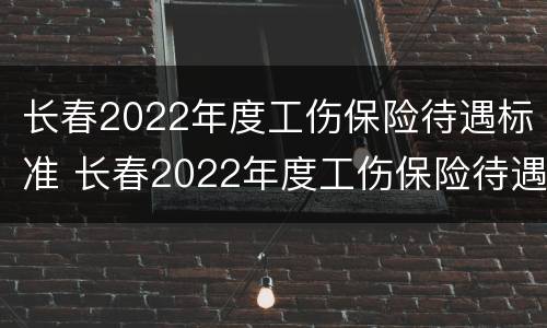 长春2022年度工伤保险待遇标准 长春2022年度工伤保险待遇标准表