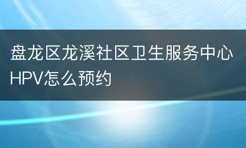 盘龙区龙溪社区卫生服务中心HPV怎么预约