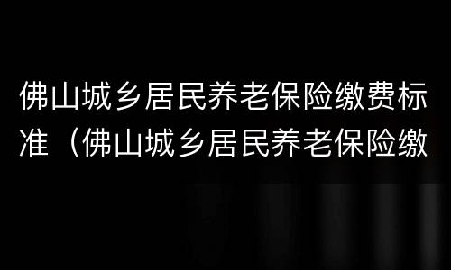 佛山城乡居民养老保险缴费标准（佛山城乡居民养老保险缴费标准是多少）