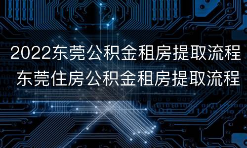 2022东莞公积金租房提取流程 东莞住房公积金租房提取流程