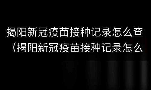 揭阳新冠疫苗接种记录怎么查（揭阳新冠疫苗接种记录怎么查到）
