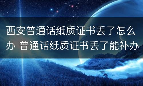 西安普通话纸质证书丢了怎么办 普通话纸质证书丢了能补办吗?