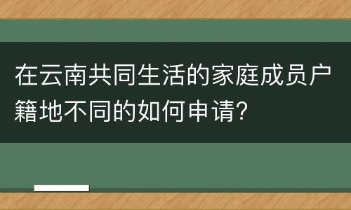 在云南共同生活的家庭成员户籍地不同的如何申请?