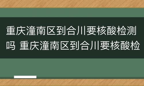 重庆潼南区到合川要核酸检测吗 重庆潼南区到合川要核酸检测吗最新