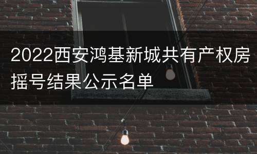 2022西安鸿基新城共有产权房摇号结果公示名单