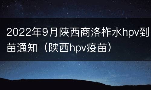 2022年9月陕西商洛柞水hpv到苗通知（陕西hpv疫苗）