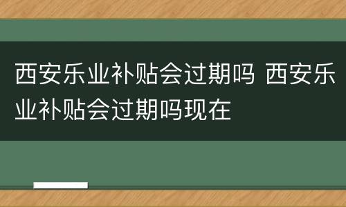 西安乐业补贴会过期吗 西安乐业补贴会过期吗现在