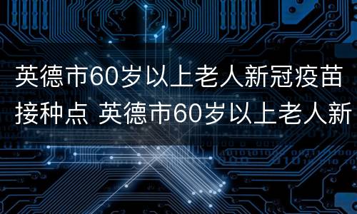 英德市60岁以上老人新冠疫苗接种点 英德市60岁以上老人新冠疫苗接种点电话