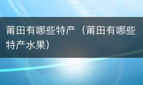 莆田有哪些特产（莆田有哪些特产水果）