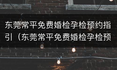 东莞常平免费婚检孕检预约指引（东莞常平免费婚检孕检预约指引在哪里）