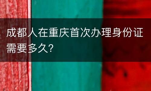 成都人在重庆首次办理身份证需要多久？