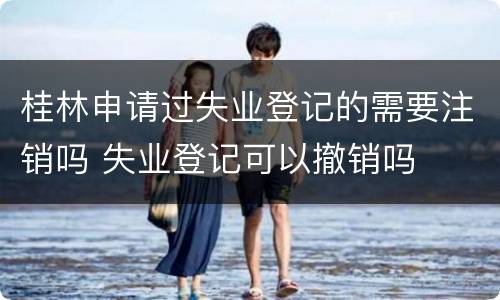 桂林申请过失业登记的需要注销吗 失业登记可以撤销吗