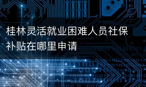 桂林灵活就业困难人员社保​补贴在哪里申请