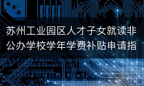 苏州工业园区人才子女就读非公办学校学年学费补贴申请指南